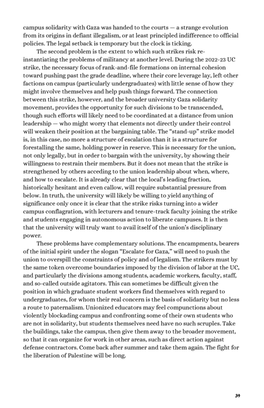 campus solidarity with Gaza was handed to the courts — a strange evolution from its origins in defiant llegalism, or at least principled indifference to official policies. The legal setback is temporary but the clock is ticking. ‘The second problem s the exten to which such strikes risk re- instantiating the problems of militancy at another level. During the 2022-23 UC strike, the necessary focus of rank-and-file formations on internal cohesion toward pushing past the grade deadline, where their core leverage lay, left other factions on campus (particularly undergraduates) with litle sense of how they might involve themselves and help push things forward. The connection between this strike, however, and the broader university Gaza solidarity movement, provides the opportunity for such divisions to be transcended, though such efforts will likely need to be coordinated at a distance from union leadership — who might worry that elements not directly under their control ‘will weaken their position at the bargaining table. The “stand-up” strike model is,in this case, no more a structure of escalation than it i a structure for forestalling the same, holding power in reserve. This is necessary for the union, not only legally, but in order to bargain with the university, by showing their ‘willingness to restrain their members. But it does not mean that the strike is strengthened by others acceding to the union leadership about when, where, ‘and how to escalate. It i already clear that the local’s leading fraction, historically hesitant and even callow, willrequire substantial pressure from below. In truth, the university will likely be willing to yield anything of significance only onee it is clear that the strike risks turning into a wider campus conflagration, with lecturers and tenure-track faculty joining the strike and students engaging in autonomous action to liberate campuses. It is then that the university will truly want to avail itself of the union’s disciplinary power. ‘These problems have complementary solutions. The encampments, bearers of the initial spirit under the slogan “Escalate for Gaza,” will need to push the union to overspill the constraints of policy and of legalism. The strikers must by the same token overcome boundaries imposed by the division of labor at the UC, ‘and particularly the divisions among students, academic workers, faculty, staff, and so-called outside agitators. This can sometimes be difficult given the position in which graduate student workers find themselves with regard to undergraduates, for whom their real concern s the basis of solidarity but no less aroute to paternalism. Unionized educators may feel compunctions about violently blockading campus and confronting some of their own students who are not in solidarity, but students themselves need have no such scruples. Take the buildings, take the campus, then give them away to the broader movement, so that it can organize for work in other areas, such as direct action against defense contractors. Come back after summer and take them again. The fight for the liberation of Palestine will be long,